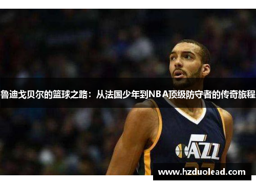 鲁迪戈贝尔的篮球之路：从法国少年到NBA顶级防守者的传奇旅程